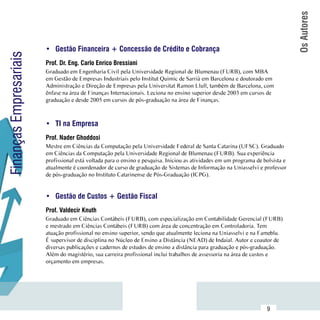 Os Autores
                        •	 Gestão Financeira + Concessão de Crédito e Cobrança
Finanças Empresariais


                        Prof. Dr. Eng. Carlo Enrico Bressiani
                        Graduado em Engenharia Civil pela Universidade Regional de Blumenau (FURB), com MBA
                        em Gestão de Empresas Industriais pelo Institut Quimic de Sarrià em Barcelona e doutorado em
                        Administração e Direção de Empresas pela Universitat Ramon Llull, também de Barcelona, com
                        ênfase na área de Finanças Internacionais. Leciona no ensino superior desde 2003 em cursos de
                        graduação e desde 2005 em cursos de pós-graduação na área de Finanças.



                        •	 TI na Empresa
                        Prof. Nader Ghoddosi
                        Mestre em Ciências da Computação pela Universidade Federal de Santa Catarina (UFSC). Graduado
                        em Ciências da Computação pela Universidade Regional de Blumenau (FURB). Sua experiência
                        profissional está voltada para o ensino e pesquisa. Iniciou as atividades em um programa de bolsista e
                        atualmente é coordenador de curso de graduação de Sistemas de Informação na Uniasselvi e professor
                        de pós-graduação no Instituto Catarinense de Pós-Graduação (ICPG).


                        •	 Gestão de Custos + Gestão Fiscal
                        Prof. Valdecir Knuth
                        Graduado em Ciências Contábeis (FURB), com especialização em Contabilidade Gerencial (FURB)
                        e mestrado em Ciências Contábeis (FURB) com área de concentração em Controladoria. Tem
                        atuação profissional no ensino superior, sendo que atualmente leciona na Uniasselvi e na Fameblu.
                        É supervisor de disciplina no Núcleo de Ensino a Distância (NEAD) de Indaial. Autor e coautor de
                        diversas publicações e cadernos de estudos de ensino a distância para graduação e pós-graduação.
                        Além do magistério, sua carreira profissional inclui trabalhos de assessoria na área de custos e
                        orçamento em empresas.




              Sumário
                                                                                                                     9
 