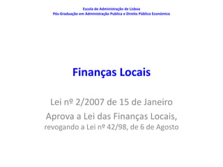 Escola de Administração de Lisboa
  Pós-Graduação em Administração Publica e Direito Público Económico




            Finanças Locais

 Lei nº 2/2007 de 15 de Janeiro
Aprova a Lei das Finanças Locais,
revogando a Lei nº 42/98, de 6 de Agosto
 