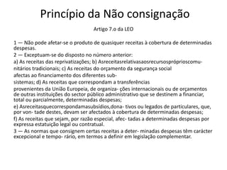 Princípio da Não consignação
                                  Artigo 7.o da LEO

1 — Não pode afetar-se o produto de quasiquer receitas à cobertura de determinadas
despesas.
2 — Exceptuam-se do disposto no número anterior:
a) As receitas das reprivatizações; b) Asreceitasrelativasaosrecursospróprioscomu-
nitários tradicionais; c) As receitas do orçamento da segurança social
afectas ao financiamento dos diferentes sub-
sistemas; d) As receitas que correspondam a transferências
provenientes da União Europeia, de organiza- ções internacionais ou de orçamentos
de outras instituições do sector público administrativo que se destinem a financiar,
total ou parcialmente, determinadas despesas;
e) Asreceitasquecorrespondamasubsídios,dona- tivos ou legados de particulares, que,
por von- tade destes, devam ser afectados à cobertura de determinadas despesas;
f) As receitas que sejam, por razão especial, afec- tadas a determinadas despesas por
expressa estatuição legal ou contratual.
3 — As normas que consignem certas receitas a deter- minadas despesas têm carácter
excepcional e tempo- rário, em termos a definir em legislação complementar.
 