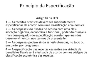 Princípio da Especificação

                         Artigo 8º da LEO
1 — As receitas previstas devem ser suficientemente
especificadas de acordo com uma classificação eco- nómica.
2 — As despesas são fixadas de acordo com uma clas-
sificação orgânica, económica e funcional, podendo os níveis
mais desagregados de especificação constar ape- nas dos
desenvolvimentos, nos termos da presente lei.
3 — As despesas podem ainda ser estruturadas, no todo ou
em parte, por programas.
4 — A especificação das receitas cessantes em virtude de
benefícios fiscais será efectuada de acordo com os códigos de
classificação económica das receitas.
 