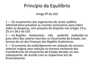 Princípio da Equilíbrio
                      Artigo 9º da LEO

1 — Os orçamentos dos organismos do sector público
administrativo prevêem as receitas necessárias para cobrir
todas as despesas, sem prejuízo do disposto nos artigos 23.o,
25.o e 28.o da LEO
2 — As Regiões Autónomas não poderão endividar-se
para além dos valores inscritos no Orçamento do Estado, nos
termos da Lei das Finanças das Regiões Autónomas.
3 — O aumento do endividamento em violação do número
anterior origina uma redução no mesmo montante das
transferências do Orçamento do Estado devidas no ano
subsequente, de acordo com as respectivas leis de
financiamento.
 