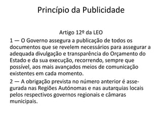 Princípio da Publicidade

                     Artigo 12º da LEO
1 — O Governo assegura a publicação de todos os
documentos que se revelem necessários para assegurar a
adequada divulgação e transparência do Orçamento do
Estado e da sua execução, recorrendo, sempre que
possível, aos mais avançados meios de comunicação
existentes em cada momento.
2 — A obrigação prevista no número anterior é asse-
gurada nas Regiões Autónomas e nas autarquias locais
pelos respectivos governos regionais e câmaras
municipais.
 