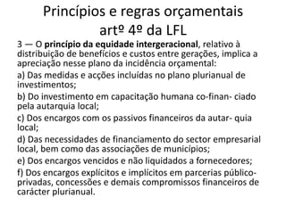 Princípios e regras orçamentais
               artº 4º da LFL
3 — O princípio da equidade intergeracional, relativo à
distribuição de benefícios e custos entre gerações, implica a
apreciação nesse plano da incidência orçamental:
a) Das medidas e acções incluídas no plano plurianual de
investimentos;
b) Do investimento em capacitação humana co-finan- ciado
pela autarquia local;
c) Dos encargos com os passivos financeiros da autar- quia
local;
d) Das necessidades de financiamento do sector empresarial
local, bem como das associações de municípios;
e) Dos encargos vencidos e não liquidados a fornecedores;
f) Dos encargos explícitos e implícitos em parcerias público-
privadas, concessões e demais compromissos financeiros de
carácter plurianual.
 