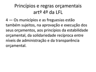 Princípios e regras orçamentais
             artº 4º da LFL
4 — Os municípios e as freguesias estão
também sujeitos, na aprovação e execução dos
seus orçamentos, aos princípios da estabilidade
orçamental, da solidariedade recíproca entre
níveis de administração e da transparência
orçamental.
 
