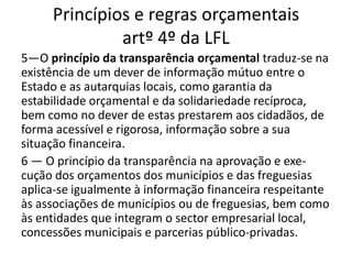 Princípios e regras orçamentais
              artº 4º da LFL
5—O princípio da transparência orçamental traduz-se na
existência de um dever de informação mútuo entre o
Estado e as autarquias locais, como garantia da
estabilidade orçamental e da solidariedade recíproca,
bem como no dever de estas prestarem aos cidadãos, de
forma acessível e rigorosa, informação sobre a sua
situação financeira.
6 — O princípio da transparência na aprovação e exe-
cução dos orçamentos dos municípios e das freguesias
aplica-se igualmente à informação financeira respeitante
às associações de municípios ou de freguesias, bem como
às entidades que integram o sector empresarial local,
concessões municipais e parcerias público-privadas.
 