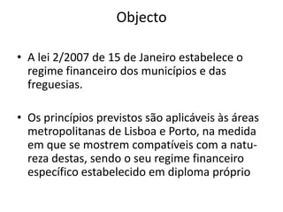 Objecto

• A lei 2/2007 de 15 de Janeiro estabelece o
  regime financeiro dos municípios e das
  freguesias.

• Os princípios previstos são aplicáveis às áreas
  metropolitanas de Lisboa e Porto, na medida
  em que se mostrem compatíveis com a natu-
  reza destas, sendo o seu regime financeiro
  específico estabelecido em diploma próprio
 