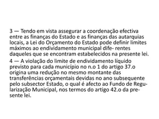 3 — Tendo em vista assegurar a coordenação efectiva
entre as finanças do Estado e as finanças das autarquias
locais, a Lei do Orçamento do Estado pode definir limites
máximos ao endividamento municipal dife- rentes
daqueles que se encontram estabelecidos na presente lei.
4 — A violação do limite de endividamento líquido
previsto para cada município no n.o 1 do artigo 37.o
origina uma redução no mesmo montante das
transferências orçamentais devidas no ano subsequente
pelo subsector Estado, o qual é afecto ao Fundo de Regu-
larização Municipal, nos termos do artigo 42.o da pre-
sente lei.
 
