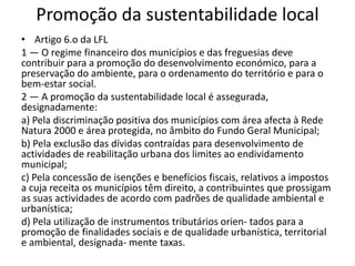Promoção da sustentabilidade local
• Artigo 6.o da LFL
1 — O regime financeiro dos municípios e das freguesias deve
contribuir para a promoção do desenvolvimento económico, para a
preservação do ambiente, para o ordenamento do território e para o
bem-estar social.
2 — A promoção da sustentabilidade local é assegurada,
designadamente:
a) Pela discriminação positiva dos municípios com área afecta à Rede
Natura 2000 e área protegida, no âmbito do Fundo Geral Municipal;
b) Pela exclusão das dívidas contraídas para desenvolvimento de
actividades de reabilitação urbana dos limites ao endividamento
municipal;
c) Pela concessão de isenções e benefícios fiscais, relativos a impostos
a cuja receita os municípios têm direito, a contribuintes que prossigam
as suas actividades de acordo com padrões de qualidade ambiental e
urbanística;
d) Pela utilização de instrumentos tributários orien- tados para a
promoção de finalidades sociais e de qualidade urbanística, territorial
e ambiental, designada- mente taxas.
 