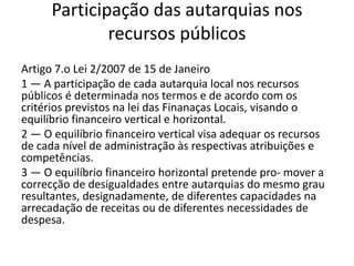 Participação das autarquias nos
              recursos públicos
Artigo 7.o Lei 2/2007 de 15 de Janeiro
1 — A participação de cada autarquia local nos recursos
públicos é determinada nos termos e de acordo com os
critérios previstos na lei das Finanaças Locais, visando o
equilíbrio financeiro vertical e horizontal.
2 — O equilíbrio financeiro vertical visa adequar os recursos
de cada nível de administração às respectivas atribuições e
competências.
3 — O equilíbrio financeiro horizontal pretende pro- mover a
correcção de desigualdades entre autarquias do mesmo grau
resultantes, designadamente, de diferentes capacidades na
arrecadação de receitas ou de diferentes necessidades de
despesa.
 