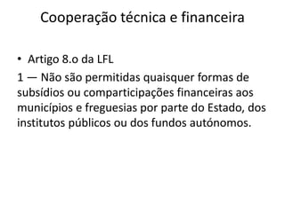 Cooperação técnica e financeira

• Artigo 8.o da LFL
1 — Não são permitidas quaisquer formas de
subsídios ou comparticipações financeiras aos
municípios e freguesias por parte do Estado, dos
institutos públicos ou dos fundos autónomos.
 