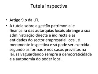 Tutela inspectiva

• Artigo 9.o da LFL
• A tutela sobre a gestão patrimonial e
  financeira das autarquias locais abrange a sua
  administração directa e indirecta e as
  entidades do sector empresarial local, é
  meramente inspectiva e só pode ser exercida
  segundo as formas e nos casos previstos na
  lei, salvaguardando sempre a democraticidade
  e a autonomia do poder local.
 