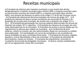 Receitas municipais
a) O produto da cobrança dos impostos municipais a cuja receita têm direito,
designadamente o imposto municipal sobre imóveis (IMI), o imposto municipal sobre
as transmissões onerosas de imóveis (IMT) e o imposto municipal sobre veículos
(IMV), sem prejuízo do disposto na alínea a) do artigo 17.º da lei das Finanças Locais;
 b) O produto da cobrança de derramas lançadas nos termos do artigo 14.º;  c) O
produto da cobrança de taxas e preços resultantes da concessão de licenças e da
prestação de serviços pelo município, de acordo com o disposto nos artigos 15.º e
16.º;  d) O produto da participação nos recursos públicos determinada nos termos do
disposto nos artigos 19.º e seguintes; e) O produto da cobrança de encargos de mais-
valias destinados por lei ao município; f) O produto de multas e coimas fixadas por lei,
regulamento ou postura que caibam ao município;  g) O rendimento de bens
próprios, móveis ou imóveis, por eles administrados, dados em concessão ou cedidos
para exploração; h) A participação nos lucros de sociedades e nos resultados de
outras entidades em que o município tome parte;  i) O produto de heranças, legados,
doações e outras liberalidades a favor do município; j) O produto da alienação de
bens próprios, móveis ou imóveis;  l) O produto de empréstimos, incluindo os
resultantes da emissão de obrigações municipais;  m) Outras receitas estabelecidas
por lei ou regulamento a favor dos municípios.
 