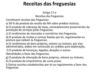 Receitas das freguesias
                               Artigo 17.o
                         Receitas das freguesias
Constituem receitas das freguesias:
a) 50 % do produto da receita do IMI sobre prédios rústicos;
b) O produto de cobrança de taxas, nomeadamente provenientes da
prestação de serviços pelas freguesias;
c) O rendimento de mercados e cemitérios das freguesias;
d) O produto de multas e coimas fixadas por lei, regulamento ou
postura que caibam às freguesias;
e) O rendimento de bens próprios, móveis ou imóveis, por elas
administrados, dados em concessão ou cedidos para exploração;
 f) O produto de heranças, legados, doações e outras
liberalidades a favor das freguesias;
g) O produto da alienação de bens próprios, móveis ou imóveis;
h) O produto de empréstimos de curto prazo;
i) Outras receitas estabelecidas por lei ou regulamento a favor das
freguesias.
 