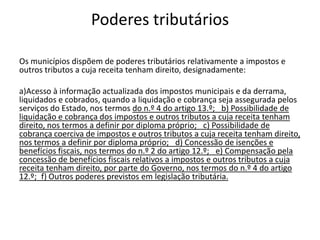 Poderes tributários

Os municípios dispõem de poderes tributários relativamente a impostos e
outros tributos a cuja receita tenham direito, designadamente:

a)Acesso à informação actualizada dos impostos municipais e da derrama,
liquidados e cobrados, quando a liquidação e cobrança seja assegurada pelos
serviços do Estado, nos termos do n.º 4 do artigo 13.º;  b) Possibilidade de
liquidação e cobrança dos impostos e outros tributos a cuja receita tenham
direito, nos termos a definir por diploma próprio;  c) Possibilidade de
cobrança coerciva de impostos e outros tributos a cuja receita tenham direito,
nos termos a definir por diploma próprio;  d) Concessão de isenções e
benefícios fiscais, nos termos do n.º 2 do artigo 12.º;  e) Compensação pela
concessão de benefícios fiscais relativos a impostos e outros tributos a cuja
receita tenham direito, por parte do Governo, nos termos do n.º 4 do artigo
12.º; f) Outros poderes previstos em legislação tributária.
 