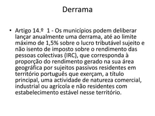 Derrama

• Artigo 14.º 1 - Os municípios podem deliberar
  lançar anualmente uma derrama, até ao limite
  máximo de 1,5% sobre o lucro tributável sujeito e
  não isento de imposto sobre o rendimento das
  pessoas colectivas (IRC), que corresponda à
  proporção do rendimento gerado na sua área
  geográfica por sujeitos passivos residentes em
  território português que exerçam, a título
  principal, uma actividade de natureza comercial,
  industrial ou agrícola e não residentes com
  estabelecimento estável nesse território.
 