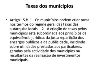 Taxas dos municípios

• Artigo 15.º 1 - Os municípios podem criar taxas
  nos termos do regime geral das taxas das
  autarquias locais.  2 - A criação de taxas pelos
  municípios está subordinada aos princípios da
  equivalência jurídica, da justa repartição dos
  encargos públicos e da publicidade, incidindo
  sobre utilidades prestadas aos particulares,
  geradas pela actividade dos municípios ou
  resultantes da realização de investimentos
  municipais.
 