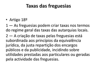 Taxas das freguesias

• Artigo 18º
1 — As freguesias podem criar taxas nos termos
do regime geral das taxas das autarquias locais.
2 — A criação de taxas pelas freguesias está
subordinada aos princípios da equivalência
jurídica, da justa repartição dos encargos
públicos e da publicidade, incidindo sobre
utilidades prestadas aos particulares ou geradas
pela actividade das freguesias.
 