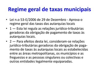 Regime geral de taxas municipais
• Lei n.o 53-E/2006 de 29 de Dezembro - Aprova o
  regime geral das taxas das autarquias locais
• 1 — Esta lei regula as relações jurídico-tributárias
  geradoras da obrigação de pagamento de taxas às
  autarquias locais.
• 2 — Para efeitos desta lei, consideram-se relações
  jurídico-tributárias geradoras da obrigação de paga-
  mento de taxas às autarquias locais as estabelecidas
  entre as áreas metropolitanas, os municípios e as
  freguesias e as pessoas singulares ou colectivas e
  outras entidades legalmente equiparadas.
 