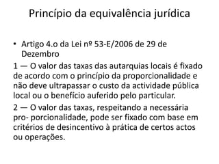 Princípio da equivalência jurídica

• Artigo 4.o da Lei nº 53-E/2006 de 29 de
   Dezembro
1 — O valor das taxas das autarquias locais é fixado
de acordo com o princípio da proporcionalidade e
não deve ultrapassar o custo da actividade pública
local ou o benefício auferido pelo particular.
2 — O valor das taxas, respeitando a necessária
pro- porcionalidade, pode ser fixado com base em
critérios de desincentivo à prática de certos actos
ou operações.
 