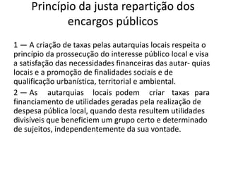 Princípio da justa repartição dos
            encargos públicos
1 — A criação de taxas pelas autarquias locais respeita o
princípio da prossecução do interesse público local e visa
a satisfação das necessidades financeiras das autar- quias
locais e a promoção de finalidades sociais e de
qualificação urbanística, territorial e ambiental.
2 — As autarquias locais podem criar taxas para
financiamento de utilidades geradas pela realização de
despesa pública local, quando desta resultem utilidades
divisíveis que beneficiem um grupo certo e determinado
de sujeitos, independentemente da sua vontade.
 