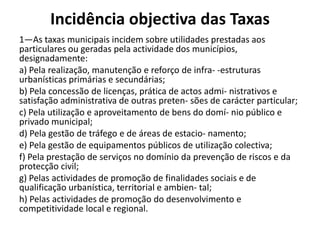 Incidência objectiva das Taxas
1—As taxas municipais incidem sobre utilidades prestadas aos
particulares ou geradas pela actividade dos municípios,
designadamente:
a) Pela realização, manutenção e reforço de infra- -estruturas
urbanísticas primárias e secundárias;
b) Pela concessão de licenças, prática de actos admi- nistrativos e
satisfação administrativa de outras preten- sões de carácter particular;
c) Pela utilização e aproveitamento de bens do domí- nio público e
privado municipal;
d) Pela gestão de tráfego e de áreas de estacio- namento;
e) Pela gestão de equipamentos públicos de utilização colectiva;
f) Pela prestação de serviços no domínio da prevenção de riscos e da
protecção civil;
g) Pelas actividades de promoção de finalidades sociais e de
qualificação urbanística, territorial e ambien- tal;
h) Pelas actividades de promoção do desenvolvimento e
competitividade local e regional.
 