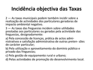 Incidência objectiva das Taxas
2 — As taxas municipais podem também incidir sobre a
realização de actividades dos particulares geradoras de
impacto ambiental negativo.
3 — As taxas das freguesias incidem sobre utilidades
prestadas aos particulares ou geradas pela actividade das
freguesias, designadamente:
a) Pela concessão de licenças, prática de actos admi-
nistrativos e satisfação administrativa de outras preten- sões
de carácter particular;
b) Pela utilização e aproveitamento do domínio público e
privado das freguesias;
c) Pela gestão de equipamento rural e urbano;
d) Pelas actividades de promoção do desenvolvimento local.
 