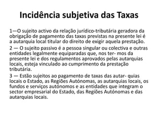 Incidência subjetiva das Taxas
1—O sujeito activo da relação jurídico-tributária geradora da
obrigação de pagamento das taxas previstas na presente lei é
a autarquia local titular do direito de exigir aquela prestação.
2 — O sujeito passivo é a pessoa singular ou colectiva e outras
entidades legalmente equiparadas que, nos ter- mos da
presente lei e dos regulamentos aprovados pelas autarquias
locais, esteja vinculado ao cumprimento da prestação
tributária.
3 — Estão sujeitos ao pagamento de taxas das autar- quias
locais o Estado, as Regiões Autónomas, as autarquias locais, os
fundos e serviços autónomos e as entidades que integram o
sector empresarial do Estado, das Regiões Autónomas e das
autarquias locais.
 