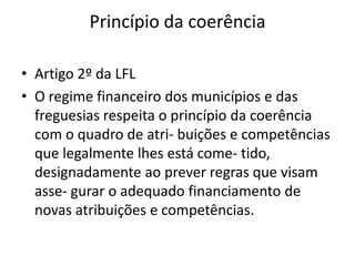 Princípio da coerência

• Artigo 2º da LFL
• O regime financeiro dos municípios e das
  freguesias respeita o princípio da coerência
  com o quadro de atri- buições e competências
  que legalmente lhes está come- tido,
  designadamente ao prever regras que visam
  asse- gurar o adequado financiamento de
  novas atribuições e competências.
 