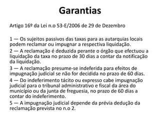 Garantias
Artigo 16º da Lei n.o 53-E/2006 de 29 de Dezembro

1 — Os sujeitos passivos das taxas para as autarquias locais
podem reclamar ou impugnar a respectiva liquidação.
2 — A reclamação é deduzida perante o órgão que efectuou a
liquidação da taxa no prazo de 30 dias a contar da notificação
da liquidação.
3 — A reclamação presume-se indeferida para efeitos de
impugnação judicial se não for decidida no prazo de 60 dias.
4 — Do indeferimento tácito ou expresso cabe impugnação
judicial para o tribunal administrativo e fiscal da área do
município ou da junta de freguesia, no prazo de 60 dias a
contar do indeferimento.
5 — A impugnação judicial depende da prévia dedução da
reclamação prevista no n.o 2.
 