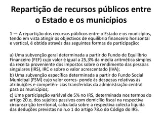 Repartição de recursos públicos entre
      o Estado e os municípios
1 — A repartição dos recursos públicos entre o Estado e os municípios,
tendo em vista atingir os objectivos de equilíbrio financeiro horizontal
e vertical, é obtida através das seguintes formas de participação:

a) Uma subvenção geral determinada a partir do Fundo de Equilíbrio
Financeiro (FEF) cujo valor é igual a 25,3% da média aritmética simples
da receita proveniente dos impostos sobre o rendimento das pessoas
singulares (IRS), IRC e sobre o valor acrescentado (IVA);
b) Uma subvenção específica determinada a partir do Fundo Social
Municipal (FSM) cujo valor corres- ponde às despesas relativas às
atribuições e competên- cias transferidas da administração central
para os municípios;
c) Uma participação variável de 5% no IRS, determinada nos termos do
artigo 20.o, dos sujeitos passivos com domicílio fiscal na respectiva
circunscrição territorial, calculada sobre a respectiva colecta líquida
das deduções previstas no n.o 1 do artigo 78.o do Código do IRS.
 