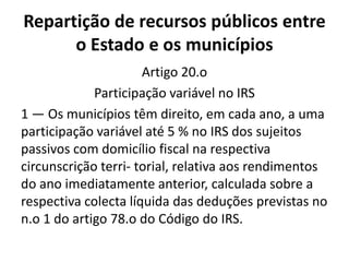Repartição de recursos públicos entre
      o Estado e os municípios
                      Artigo 20.o
             Participação variável no IRS
1 — Os municípios têm direito, em cada ano, a uma
participação variável até 5 % no IRS dos sujeitos
passivos com domicílio fiscal na respectiva
circunscrição terri- torial, relativa aos rendimentos
do ano imediatamente anterior, calculada sobre a
respectiva colecta líquida das deduções previstas no
n.o 1 do artigo 78.o do Código do IRS.
 
