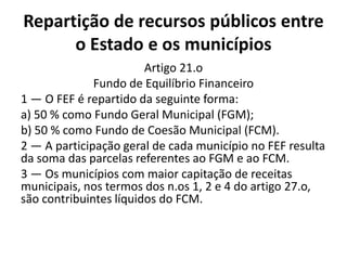 Repartição de recursos públicos entre
      o Estado e os municípios
                        Artigo 21.o
              Fundo de Equilíbrio Financeiro
1 — O FEF é repartido da seguinte forma:
a) 50 % como Fundo Geral Municipal (FGM);
b) 50 % como Fundo de Coesão Municipal (FCM).
2 — A participação geral de cada município no FEF resulta
da soma das parcelas referentes ao FGM e ao FCM.
3 — Os municípios com maior capitação de receitas
municipais, nos termos dos n.os 1, 2 e 4 do artigo 27.o,
são contribuintes líquidos do FCM.
 