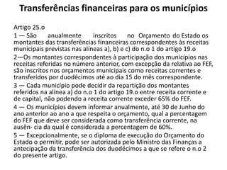 Transferências financeiras para os municípios
Artigo 25.o
1 — São      anualmente       inscritos    no Orçamento do Estado os
montantes das transferências financeiras correspondentes às receitas
municipais previstas nas alíneas a), b) e c) do n.o 1 do artigo 19.o
2—Os montantes correspondentes à participação dos municípios nas
receitas referidas no número anterior, com excepção da relativa ao FEF,
são inscritos nos orçamentos municipais como receitas correntes e
transferidos por duodécimos até ao dia 15 do mês correspondente.
3 — Cada município pode decidir da repartição dos montantes
referidos na alínea a) do n.o 1 do artigo 19.o entre receita corrente e
de capital, não podendo a receita corrente exceder 65% do FEF.
4 — Os municípios devem informar anualmente, até 30 de Junho do
ano anterior ao ano a que respeita o orçamento, qual a percentagem
do FEF que deve ser considerada como transferência corrente, na
ausên- cia da qual é considerada a percentagem de 60%.
5 — Excepcionalmente, se o diploma de execução do Orçamento do
Estado o permitir, pode ser autorizada pelo Ministro das Finanças a
antecipação da transferência dos duodécimos a que se refere o n.o 2
do presente artigo.
 