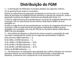 Distribuição do FGM
1 — A distribuição do FGM pelos municípios obedece aos seguintes critérios:
a) 5 % igualmente por todos os municípios;
b) 65% na razão directa da população, ponderada nos termos do n.o 2, e da média
diária de dormidas em estabelecimentos hoteleiros e parques de campismo, sendo a
população residente das Regiões Autónomas ponderada pelo factor 1,3;
c) 25% na razão directa da área ponderada por um factor de amplitude altimétrica do
município e 5% na razão directa da área afecta à Rede Natura 2000 e da área
protegida; ou
d) 20% na razão directa da área ponderada por um factor de amplitude altimétrica do
município e 10% na razão directa da área afecta à Rede Natura 2000 e da área
protegida, nos municípios com mais de 70% do seu território afecto à Rede Natura
2000 e de área protegida.
2 — Para efeitos do disposto na alínea b) do número anterior a população de cada
município é ponderada de acordo com os seguintes ponderadores marginais:
a)Os primeiros 5000 habitantes — 3;
b) De 5001 a 10 000 habitantes — 1;
c) De 10 001 a 20 000 habitantes — 0,25;
d) De 20 001 a 40 000 habitantes — 0,5;
e) De 40 001 a 80 000 habitantes — 0,75;
f) Mais de 80 000 habitantes — 1.
3 — Os elementos e os indicadores para aplicação dos critérios referidos nos números
anteriores devem ser comunicados, de forma discriminada, à Assembleia da
República, juntamente com a proposta de Lei do Orçamento do Estado.
 