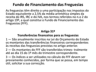 Fundo de Financiamento das Freguesias
As freguesias têm direito a uma participação nos impostos do
Estado equivalente a 2,5% da média aritmética simples da
receita do IRS, IRC e do IVA, nos termos referidos no n.o 2 do
artigo 19º, a qual constitui o Fundo de Financiamento das
Freguesias (FFF).

                             Artigo 31º
           Transferências financeiras para as freguesias
1 — São anualmente inscritos na Lei do Orçamento do Estado
os montantes das transferências financeiras correspondentes
às receitas das freguesias previstas no artigo anterior.
2 — Os montantes do FFF são transferidos trimes- tralmente
até ao dia 15 do 1º mês do trimestre correspondente.
3 — Os índices a ser utilizados no cálculo do FFF devem ser
previamente conhecidos, por forma que se possa, em tempo
útil, solicitar a sua correcção.
 