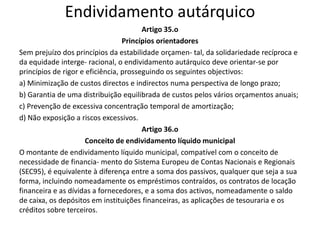 Endividamento autárquico
                                        Artigo 35.o
                                  Princípios orientadores
Sem prejuízo dos princípios da estabilidade orçamen- tal, da solidariedade recíproca e
da equidade interge- racional, o endividamento autárquico deve orientar-se por
princípios de rigor e eficiência, prosseguindo os seguintes objectivos:
a) Minimização de custos directos e indirectos numa perspectiva de longo prazo;
b) Garantia de uma distribuição equilibrada de custos pelos vários orçamentos anuais;
c) Prevenção de excessiva concentração temporal de amortização;
d) Não exposição a riscos excessivos.
                                        Artigo 36.o
                      Conceito de endividamento líquido municipal
O montante de endividamento líquido municipal, compatível com o conceito de
necessidade de financia- mento do Sistema Europeu de Contas Nacionais e Regionais
(SEC95), é equivalente à diferença entre a soma dos passivos, qualquer que seja a sua
forma, incluindo nomeadamente os empréstimos contraídos, os contratos de locação
financeira e as dívidas a fornecedores, e a soma dos activos, nomeadamente o saldo
de caixa, os depósitos em instituições financeiras, as aplicações de tesouraria e os
créditos sobre terceiros.
 