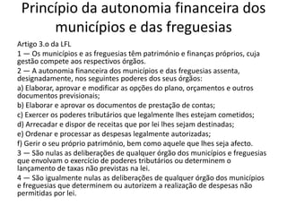 Princípio da autonomia financeira dos
      municípios e das freguesias
Artigo 3.o da LFL
1 — Os municípios e as freguesias têm património e finanças próprios, cuja
gestão compete aos respectivos órgãos.
2 — A autonomia financeira dos municípios e das freguesias assenta,
designadamente, nos seguintes poderes dos seus órgãos:
a) Elaborar, aprovar e modificar as opções do plano, orçamentos e outros
documentos previsionais;
b) Elaborar e aprovar os documentos de prestação de contas;
c) Exercer os poderes tributários que legalmente lhes estejam cometidos;
d) Arrecadar e dispor de receitas que por lei lhes sejam destinadas;
e) Ordenar e processar as despesas legalmente autorizadas;
f) Gerir o seu próprio património, bem como aquele que lhes seja afecto.
3 — São nulas as deliberações de qualquer órgão dos municípios e freguesias
que envolvam o exercício de poderes tributários ou determinem o
lançamento de taxas não previstas na lei.
4 — São igualmente nulas as deliberações de qualquer órgão dos municípios
e freguesias que determinem ou autorizem a realização de despesas não
permitidas por lei.
 