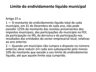Limite do endividamento líquido municipal

Artigo 37.o
1 — O montante do endividamento líquido total de cada
município, em 31 de Dezembro de cada ano, não pode
exceder 125% do montante das receitas provenientes dos
impostos municipais, das participações do município no FEF,
da participação no IRS, da derrama e da participação nos
resultados das entidades do sector empresarial local, relativas
ao ano anterior.
2 — Quando um município não cumpra o disposto no número
anterior, deve reduzir em cada ano subsequente pelo menos
10% do montante que excede o seu limite de endividamento
líquido, até que aquele limite seja cumprido.
 