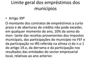 Limite geral dos empréstimos dos
              municípios
• Artigo 39º
O montante dos contratos de empréstimos a curto
prazo e de aberturas de crédito não pode exceder,
em qualquer momento do ano, 10% da soma do
mon- tante das receitas provenientes dos impostos
municipais, das participações do município no FEF e
da participação no IRS referida na alínea c) do n.o 1
do artigo 19.o, da derrama e da participação nos
resultados das entidades do sector empresarial
local, relativas ao ano anterior.
 
