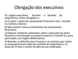 Obrigação dos executivos
Os órgãos executivos, durante o período do
empréstimo, ficam obrigados a:
a) Cumprir o plano de saneamento financeiro men- cionado
no número anterior;
b) Não celebrar novos empréstimos de saneamento
financeiro;
c) Elaborar relatórios semestrais sobre a execução do plano
financeiro mencionado no número anterior e remetê-los, para
apreciação, aos órgãos deliberativos;
d) Remeter ao Ministro das Finanças e ao ministro que tutela
as autarquias locais cópia do contrato do empréstimo, no
prazo de 15 dias a contar da data da sua celebração.
 