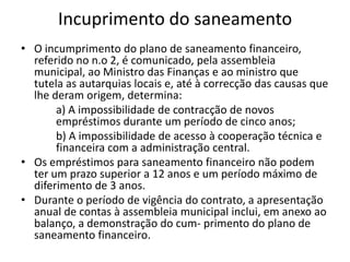 Incuprimento do saneamento
• O incumprimento do plano de saneamento financeiro,
  referido no n.o 2, é comunicado, pela assembleia
  municipal, ao Ministro das Finanças e ao ministro que
  tutela as autarquias locais e, até à correcção das causas que
  lhe deram origem, determina:
       a) A impossibilidade de contracção de novos
       empréstimos durante um período de cinco anos;
       b) A impossibilidade de acesso à cooperação técnica e
       financeira com a administração central.
• Os empréstimos para saneamento financeiro não podem
  ter um prazo superior a 12 anos e um período máximo de
  diferimento de 3 anos.
• Durante o período de vigência do contrato, a apresentação
  anual de contas à assembleia municipal inclui, em anexo ao
  balanço, a demonstração do cum- primento do plano de
  saneamento financeiro.
 