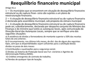 Reequilíbrio financeiro municipal
Artigo 41.o
1 — Os municípios que se encontrem em situação de desequilíbrio financeiro
estrutural ou de ruptura finan- ceira são sujeitos a um plano de
reestruturação financeira.
2 — A situação de desequilíbrio financeiro estrutural ou de ruptura financeira
é declarada pela assembleia municipal, sob proposta da câmara municipal.
3 — A situação de desequilíbrio financeiro estrutural ou de ruptura financeira
pode ser, subsidiariamente, declarada por despacho conjunto do Ministro das
Finanças e do ministro que tutela as autarquias locais, após comunicação da
Direcção-Geral das Autarquias Locais, sempre que se verifique uma das
seguintes situações:
a) A existência de dívidas a fornecedores de montante superior a 50% das receitas
totais do ano anterior;
b) O incumprimento, nos últimos três meses, de dívi- das de algum dos seguintes
tipos, sem que as disponibilidades sejam suficientes para a satisfação destas
dívidas no prazo de dois meses:
i) Contribuições e quotizações para a segurança social;
ii) Dívidas ao Sistema de Protecção Social aos Fun- cionários e Agentes da
Administração Pública (ADSE);
 iii) Créditos emergentes de contrato de trabalho;
iv) Rendas de qualquer tipo de locação.
 