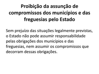 Proibição da assunção de
 compromissos dos municípios e das
      freguesias pelo Estado

Sem prejuízo das situações legalmente previstas,
o Estado não pode assumir responsabilidade
pelas obrigações dos municípios e das
freguesias, nem assumir os compromissos que
decorram dessas obrigações.
 