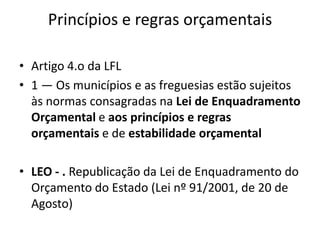 Princípios e regras orçamentais

• Artigo 4.o da LFL
• 1 — Os municípios e as freguesias estão sujeitos
  às normas consagradas na Lei de Enquadramento
  Orçamental e aos princípios e regras
  orçamentais e de estabilidade orçamental

• LEO - . Republicação da Lei de Enquadramento do
  Orçamento do Estado (Lei nº 91/2001, de 20 de
  Agosto)
 