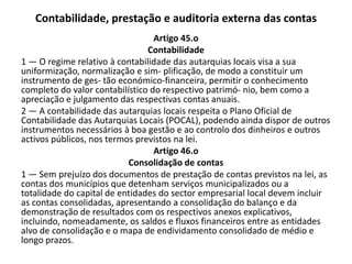 Contabilidade, prestação e auditoria externa das contas
                                  Artigo 45.o
                                Contabilidade
1 — O regime relativo à contabilidade das autarquias locais visa a sua
uniformização, normalização e sim- plificação, de modo a constituir um
instrumento de ges- tão económico-financeira, permitir o conhecimento
completo do valor contabilístico do respectivo patrimó- nio, bem como a
apreciação e julgamento das respectivas contas anuais.
2 — A contabilidade das autarquias locais respeita o Plano Oficial de
Contabilidade das Autarquias Locais (POCAL), podendo ainda dispor de outros
instrumentos necessários à boa gestão e ao controlo dos dinheiros e outros
activos públicos, nos termos previstos na lei.
                                  Artigo 46.o
                           Consolidação de contas
1 — Sem prejuízo dos documentos de prestação de contas previstos na lei, as
contas dos municípios que detenham serviços municipalizados ou a
totalidade do capital de entidades do sector empresarial local devem incluir
as contas consolidadas, apresentando a consolidação do balanço e da
demonstração de resultados com os respectivos anexos explicativos,
incluindo, nomeadamente, os saldos e fluxos financeiros entre as entidades
alvo de consolidação e o mapa de endividamento consolidado de médio e
longo prazos.
 