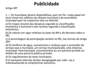 Publicidade
Artigo 49º

1 — Os municípios devem disponibilizar, quer em for- mato papel em
local visível nos edifícios da câmara municipal e da assembleia
municipal quer no respectivo sítio na Internet:
a) Os mapas resumo das despesas segundo as classificações
económica e funcional e das receitas segundo a classificação
económica;
b) Os valores em vigor relativos às taxas do IMI e de derrama sobre o
IRC;
c) A percentagem da participação variável no IRS, nos termos do artigo
20º;
d) Os tarifários de água, saneamento e resíduos quer o prestador do
serviço seja o município, um serviço municipalizado, uma empresa
municipal, intermunicipal, concessionária ou um parceiro privado no
âmbito de uma parceria público-privada;
e) Os regulamentos de taxas municipais;
f) O montante total das dívidas desagregado por rubri- cas e
individualizando os empréstimos bancários.
 