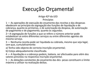 Execução Orçamental
                               Artigo 42º da LEO
                                   Princípios
1 — As operações de execução do orçamento das receitas e das despesas
obedecem ao princípio da segregação das funções de liquidação e de
cobrança, quanto às primeiras, e de autorização da despesa, de autorização
de pagamento e de pagamento, quanto às segundas.
2—A segregação de funções a que se refere o número anterior pode
estabelecer-se entre diferentes serviços ou entre diferentes agentes do
mesmo serviço.
3 — Nenhuma receita pode ser liquidada ou cobrada, mesmo que seja legal,
sem que, cumulativamente:
a) Tenha sido objecto de correcta inscrição orçamental;
b) Esteja adequadamente classificada.
4 — A liquidação e a cobrança podem, todavia, ser efectuadas para além dos
valores previstos na respectiva inscrição orçamental.
5 — As dotações constantes do orçamento das des- pesas constituem o limite
máximo a utilizar na realização destas.
 