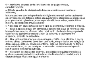 6 — Nenhuma despesa pode ser autorizada ou paga sem que,
cumulativamente:
a) O facto gerador da obrigação de despesa respeite as normas legais
aplicáveis;
b) A despesa em causa disponha de inscrição orçamental, tenha cabimento
na correspondente dotação, esteja adequadamente classificada e obedeça ao
princípio da execução do orçamento por duodécimos, salvas, nesta última
matéria, as excepções previstas na lei;
c) A despesa em causa satisfaça o princípio da economia, eficiência e eficácia.
7 — Salvo disposição legal em contrário, o cabimento a que se refere a alínea
b) do número anterior afere-se pelas rubricas do nível mais desagregado da
classificação económica e respeitando, se aplicável, o cabimento no
programa, projecto ou actividade.
8 — O respeito pelos princípios da economia, eficiên- cia e eficácia, a que se
refere a alínea c) do n.o 6, deverá ser verificado, em particular, em relação às
despesas que, pelo seu elevado montante, pela sua continuidade no tempo,
uma vez iniciadas, ou por qualquer outro motivo envolvam um dispêndio
significativo de dinheiros públicos.
9 — Para além dos requisitos exigíveis, a realização de qualquer despesa à
qual esteja consignada deter- minada receita fica também condicionada à
cobrança desta receita em igual montante.
 