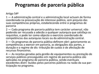 Programas de parceria pública
Artigo 54º
1 — A administração central e a administração local actuam de forma
coordenada na prossecução do interesse público, sem prejuízo das
suas competências próprias, estabelecendo entre si programas de
parceria
2 — Cada programa de parceria pública tem carácter universal, não
podendo ser recusada a adesão a qualquer autarquia que satisfaça os
requisitos, e pode ter como objecto o exercício coordenado de
competências das autarquias locais ou da administração central.
3 — Os programas de parceria pública definem obri- gatoriamente as
competências a exercer em parceria, as obrigações das partes, a
duração e o regime de dis- tribuição de custos e de afectação de
recursos financeiros.
4 — As receitas geradas pela gestão de equipamentos ou prestação de
serviços públicos prosseguidos em regime de parceria pública são
aplicadas no programa de parceria pública, sendo eventuais
excedentes distri- buídos pelos parceiros públicos na razão da sua par-
ticipação no programa.
 
