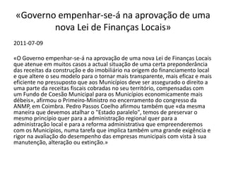«Governo empenhar-se-á na aprovação de uma
        nova Lei de Finanças Locais»
2011-07-09

«O Governo empenhar-se-á na aprovação de uma nova Lei de Finanças Locais
que atenue em muitos casos a actual situação de uma certa preponderância
das receitas da construção e do imobiliário na origem do financiamento local
e que altere o seu modelo para o tornar mais transparente, mais eficaz e mais
eficiente no pressuposto que aos Municípios deve ser assegurado o direito a
uma parte da receitas fiscais cobradas no seu território, compensadas com
um Fundo de Coesão Municipal para os Municípios economicamente mais
débeis», afirmou o Primeiro-Ministro no encerramento do congresso da
ANMP, em Coimbra. Pedro Passos Coelho afirmou também que «da mesma
maneira que devemos atalhar o "Estado paralelo", temos de preservar o
mesmo princípio quer para a administração regional quer para a
administração local e para a reforma administrativa que empreenderemos
com os Municípios, numa tarefa que implica também uma grande exigência e
rigor na avaliação do desempenho das empresas municipais com vista à sua
manutenção, alteração ou extinção.»
 
